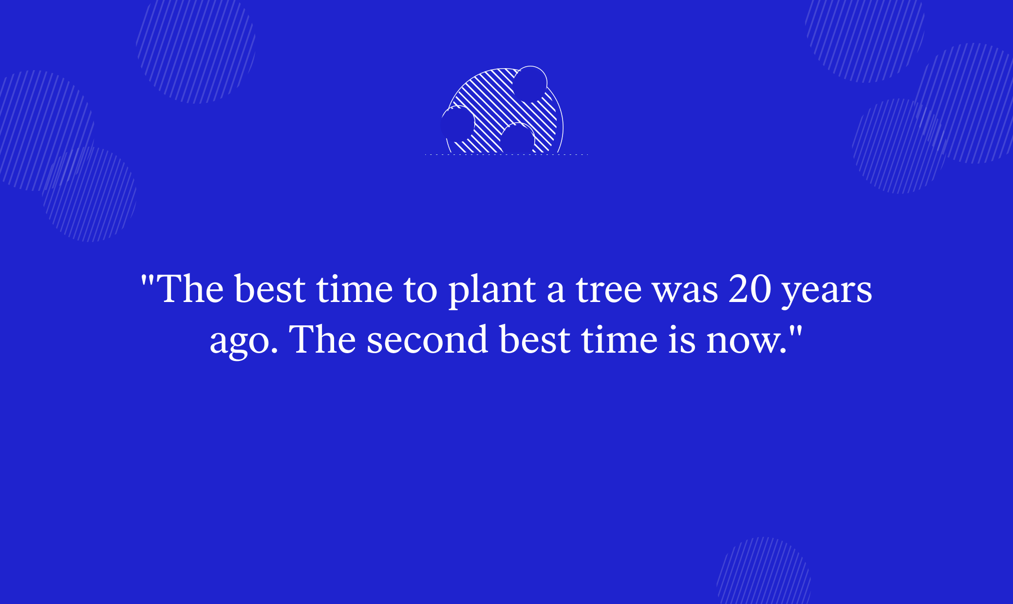 "The best time to plant a tree was 20 years ago. The second best time is now." 
